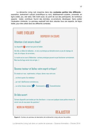 17
La démarche Living Lab s’exprime dans des contextes parfois très différents :
exposition, évènement culturel (scientifique ou non), établissement scolaire, université, en
ligne (vidéo, jeu, site web). Elle revêt aussi, du point de vue des participants, de nombreux
aspects : tester, contribuer, fournir des données, co-construire, développer. Sans oublier
l’évaluation inhérente. Le panneau explicatif doit donc aborder tous ces aspects, de façon
lisible, pour être utilisé dans les différents contextes.

FAIRE EVOLUER

DISPOSITIF EN COURS

Attention c’est encore chaud !
Les dispositifs

sortent tout juste de l’atelier.

Une idée, un début de réalisation… et voici un prototype qui demande encore un peu de mijotage, de
tests, de critiques, de corrections…
La recette est en cours d’élaboration : certains prototypes peuvent ne pas fonctionner correctement.
Mais tous les bugs seront vite corrigés ;-)

Devenez testeur et lâchez votre esprit critique !
On compte sur vous : expérimentez, critiquez, donnez-nous votre avis
… en direct auprès d’un médiateur
… par mail : labo@science-animation.org
… ou via les réseaux sociaux

@scienceanim ou

ScienceAnimation

Un labo ouvert
Certains dispositifs sont évalués par des chercheurs : si vous avez quelques toutes petites minutes, ils
seront ravis de vous poser des questions !

WORK IN PROGRESS

REAJUSTER
Figure 4 : Contenu du panneau de description de la démarche Living Lab pour les publics.

La démarche Living Lab dans un centre de sciences – Science Animation – Février 2014

 