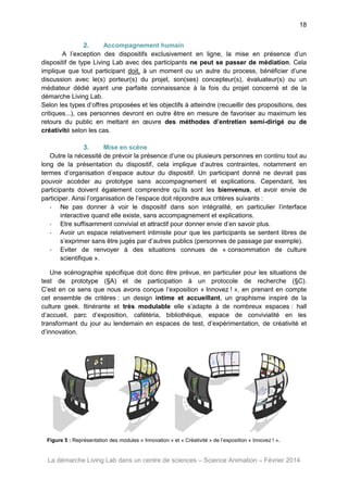 18
2.
Accompagnement humain
A l’exception des dispositifs exclusivement en ligne, la mise en présence d’un
dispositif de type Living Lab avec des participants ne peut se passer de médiation. Cela
implique que tout participant doit, à un moment ou un autre du process, bénéficier d’une
discussion avec le(s) porteur(s) du projet, son(ses) concepteur(s), évaluateur(s) ou un
médiateur dédié ayant une parfaite connaissance à la fois du projet concerné et de la
démarche Living Lab.
Selon les types d’offres proposées et les objectifs à atteindre (recueillir des propositions, des
critiques...), ces personnes devront en outre être en mesure de favoriser au maximum les
retours du public en mettant en œuvre des méthodes d’entretien semi-dirigé ou de
créativité selon les cas.
3.
Mise en scène
Outre la nécessité de prévoir la présence d’une ou plusieurs personnes en continu tout au
long de la présentation du dispositif, cela implique d’autres contraintes, notamment en
termes d’organisation d’espace autour du dispositif. Un participant donné ne devrait pas
pouvoir accéder au prototype sans accompagnement et explications. Cependant, les
participants doivent également comprendre qu’ils sont les bienvenus, et avoir envie de
participer. Ainsi l’organisation de l’espace doit répondre aux critères suivants :
- Ne pas donner à voir le dispositif dans son intégralité, en particulier l’interface
interactive quand elle existe, sans accompagnement et explications.
- Etre suffisamment convivial et attractif pour donner envie d’en savoir plus.
- Avoir un espace relativement intimiste pour que les participants se sentent libres de
s’exprimer sans être jugés par d’autres publics (personnes de passage par exemple).
- Eviter de renvoyer à des situations connues de « consommation de culture
scientifique ».
Une scénographie spécifique doit donc être prévue, en particulier pour les situations de
test de prototype (§A) et de participation à un protocole de recherche (§C).
C’est en ce sens que nous avons conçue l’exposition « Innovez ! », en prenant en compte
cet ensemble de critères : un design intime et accueillant, un graphisme inspiré de la
culture geek. Itinérante et très modulable elle s’adapte à de nombreux espaces : hall
d’accueil, parc d’exposition, cafétéria, bibliothèque, espace de convivialité en les
transformant du jour au lendemain en espaces de test, d’expérimentation, de créativité et
d’innovation.

Figure 5 : Représentation des modules « Innovation » et « Créativité » de l’exposition « Innovez ! ».

La démarche Living Lab dans un centre de sciences – Science Animation – Février 2014

 