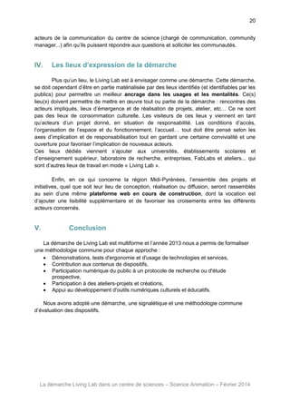 20
acteurs de la communication du centre de science (chargé de communication, community
manager...) afin qu’ils puissent répondre aux questions et solliciter les communautés.

IV.

Les lieux d’expression de la démarche

Plus qu’un lieu, le Living Lab est à envisager comme une démarche. Cette démarche,
se doit cependant d’être en partie matérialisée par des lieux identifiés (et identifiables par les
publics) pour permettre un meilleur ancrage dans les usages et les mentalités. Ce(s)
lieu(x) doivent permettre de mettre en œuvre tout ou partie de la démarche : rencontres des
acteurs impliqués, lieux d’émergence et de réalisation de projets, atelier, etc… Ce ne sont
pas des lieux de consommation culturelle. Les visiteurs de ces lieux y viennent en tant
qu’acteurs d’un projet donné, en situation de responsabilité. Les conditions d’accès,
l’organisation de l’espace et du fonctionnement, l’accueil… tout doit être pensé selon les
axes d’implication et de responsabilisation tout en gardant une certaine convivialité et une
ouverture pour favoriser l’implication de nouveaux acteurs.
Ces lieux dédiés viennent s’ajouter aux universités, établissements scolaires et
d’enseignement supérieur, laboratoire de recherche, entreprises, FabLabs et ateliers... qui
sont d’autres lieux de travail en mode « Living Lab ».
Enfin, en ce qui concerne la région Midi-Pyrénées, l’ensemble des projets et
initiatives, quel que soit leur lieu de conception, réalisation ou diffusion, seront rassemblés
au sein d’une même plateforme web en cours de construction, dont la vocation est
d’ajouter une lisibilité supplémentaire et de favoriser les croisements entre les différents
acteurs concernés.

V.

Conclusion

La démarche de Living Lab est multiforme et l’année 2013 nous a permis de formaliser
une méthodologie commune pour chaque approche :
 Démonstrations, tests d'ergonomie et d'usage de technologies et services,
 Contribution aux contenus de dispositifs,
 Participation numérique du public à un protocole de recherche ou d'étude
prospective,
 Participation à des ateliers-projets et créations,
 Appui au développement d'outils numériques culturels et éducatifs.
Nous avons adopté une démarche, une signalétique et une méthodologie commune
d’évaluation des dispositifs.

La démarche Living Lab dans un centre de sciences – Science Animation – Février 2014

 