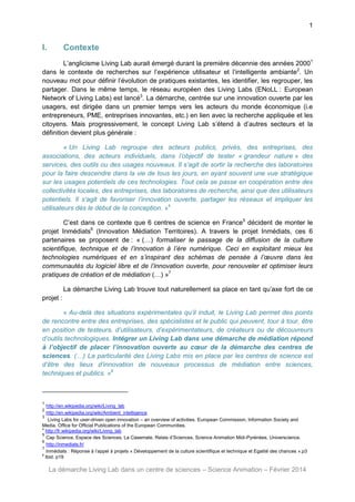 1

I.

Contexte

L’anglicisme Living Lab aurait émergé durant la première décennie des années 20001
dans le contexte de recherches sur l’expérience utilisateur et l’intelligente ambiante2. Un
nouveau mot pour définir l’évolution de pratiques existantes, les identifier, les regrouper, les
partager. Dans le même temps, le réseau européen des Living Labs (ENoLL : European
Network of Living Labs) est lancé3. La démarche, centrée sur une innovation ouverte par les
usagers, est dirigée dans un premier temps vers les acteurs du monde économique (i.e
entrepreneurs, PME, entreprises innovantes, etc.) en lien avec la recherche appliquée et les
citoyens. Mais progressivement, le concept Living Lab s’étend à d’autres secteurs et la
définition devient plus générale :
« Un Living Lab regroupe des acteurs publics, privés, des entreprises, des
associations, des acteurs individuels, dans l’objectif de tester « grandeur nature » des
services, des outils ou des usages nouveaux. Il s’agit de sortir la recherche des laboratoires
pour la faire descendre dans la vie de tous les jours, en ayant souvent une vue stratégique
sur les usages potentiels de ces technologies. Tout cela se passe en coopération entre des
collectivités locales, des entreprises, des laboratoires de recherche, ainsi que des utilisateurs
potentiels. Il s'agit de favoriser l’innovation ouverte, partager les réseaux et impliquer les
utilisateurs dès le début de la conception. »4
C’est dans ce contexte que 6 centres de science en France5 décident de monter le
projet Inmédiats6 (Innovation Médiation Territoires). A travers le projet Inmédiats, ces 6
partenaires se proposent de : « (…) formaliser le passage de la diffusion de la culture
scientifique, technique et de l’innovation à l’ère numérique. Ceci en exploitant mieux les
technologies numériques et en s’inspirant des schémas de pensée à l’œuvre dans les
communautés du logiciel libre et de l’innovation ouverte, pour renouveler et optimiser leurs
pratiques de création et de médiation (…) »7
La démarche Living Lab trouve tout naturellement sa place en tant qu’axe fort de ce
projet :
« Au-delà des situations expérimentales qu’il induit, le Living Lab permet des points
de rencontre entre des entreprises, des spécialistes et le public qui peuvent, tour à tour, être
en position de testeurs, d’utilisateurs, d’expérimentateurs, de créateurs ou de découvreurs
d’outils technologiques. Intégrer un Living Lab dans une démarche de médiation répond
à l’objectif de placer l’innovation ouverte au cœur de la démarche des centres de
sciences. (…) La particularité des Living Labs mis en place par les centres de science est
d’être des lieux d’innovation de nouveaux processus de médiation entre sciences,
techniques et publics. »8

1

http://en.wikipedia.org/wiki/Living_lab
http://en.wikipedia.org/wiki/Ambient_intelligence
3
Living Labs for user-driven open innovation – an overview of activities. European Commission, Information Society and
Media. Office for Official Publications of the European Communities.
4
http://fr.wikipedia.org/wiki/Living_lab
5
Cap Science, Espace des Sciences, La Casemate, Relais d’Sciences, Science Animation Midi-Pyrénées, Universcience.
6
http://inmediats.fr/
7
Inmédiats : Réponse à l’appel à projets « Développement de la culture scientifique et technique et Egalité des chances ».p3
8
Ibid. p19
2

La démarche Living Lab dans un centre de sciences – Science Animation – Février 2014

 