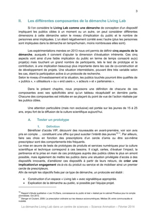 3

II.

Les différentes composantes de la démarche Living Lab

Si l’on considère le Living Lab comme une démarche de conception d’un dispositif
impliquant les publics cibles à un moment ou un autre, on peut considérer différentes
dimensions à cette démarche selon le niveau d’implication du public et le nombre de
personnes ainsi impliquées. L’un étant négativement corrélé avec l’autre (plus les personnes
sont impliquées dans la démarche en temps/humain, moins nombreuses elles sont).
Les expérimentations menées en 2013 nous ont permis de définir cinq aspects de la
démarche, auxquels il convient d’ajouter la dimension d’évaluation inhérente. Ces cinq
aspects vont ainsi d’une faible implication du public en terme de temps consacré au(x)
projet(s) mais touchant un grand nombre de participants, tels le test de prototype et la
contribution, à une implication beaucoup plus importante dans les cas de co-construction et
de développement de projets. Une situation intermédiaire, pouvant être très variable selon
les cas, étant la participation active à un protocole de recherche.
Selon le niveau d’investissement et la situation, les publics touchés pourront être qualifiés de
« publics », « utilisateurs » ou « end users », « acteurs » et « partenaires ».
Dans le présent chapitre, nous proposons une définition de chacune de ces
composantes avec ses spécificités ainsi qu’un tableau récapitulatif en dernière partie.
Chacune des composantes est intitulée en se plaçant du point de vue de l’action réalisée par
les publics cibles.
Une attention particulière (mais non exclusive) est portée sur les jeunes de 15 à 25
ans, enjeu fort de la diffusion de la culture scientifique aujourd’hui.

A.

Tester un prototype

1.
Définition
Bénéficier d’accès VIP, découvrir des nouveautés en avant-première, voir son avis
pris en compte … constituent une offre qui peut susciter l’intérêt des jeunes10,11. Par ailleurs,
faire ses choix en fonction des prescriptions d’un cercle d’amis ou être soi-même
prescripteur sont des comportements très fréquents.
La mise en œuvre de tests de prototypes de produits et services numériques pour la culture
scientifique et technique correspond à ces besoins. Il s’agit, certes, d’évaluer l’impact, la
pertinence et la prise en main de ces prototypes auprès des publics cibles le plus en amont
possible, mais également de mettre les publics dans une situation privilégiée d’accès à des
dispositifs innovants, d’améliorer ces dispositifs à partir de leurs retours, de créer une
implication/un engagement vis-à-vis du produit ou service et de mobiliser ainsi un premier
cercle de prescripteurs.
Afin de remplir les objectifs fixés par ce type de démarche, un protocole est établi :



Construction d’un espace « Living lab » avec signalétique appropriée.
Explication de la démarche au public, si possible par l’équipe projet.

10

Rapport d’étude qualitative « Les 15-25ans, connaissance du public et test » réalisé par le cabinet Phoebus pour le compte
d’Inmédiats. Oct 2012.
11
Stenger et Coutant, 2009. La prescription ordinaire sur les réseaux socionumériques. Médias 09, entre communautés et
mobilité.

La démarche Living Lab dans un centre de sciences – Science Animation – Février 2014

 