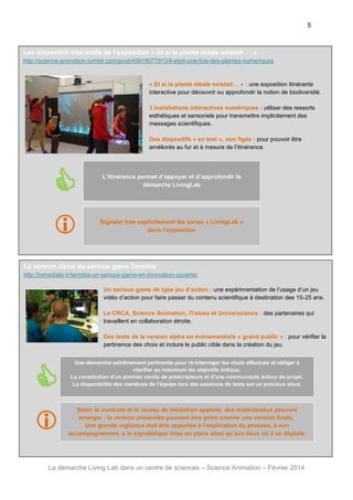 5

Les dispositifs interactifs de l’exposition « Et si la plante idéale existait … »
http://science-animation.tumblr.com/post/45919077913/il-etait-une-fois-des-plantes-numeriques

« Et si la plante idéale existait… » : une exposition itinérante
interactive pour découvrir ou approfondir la notion de biodiversité.
3 installations interactives numériques : utiliser des ressorts
esthétiques et sensoriels pour transmettre implicitement des
messages scientifiques.
Des dispositifs « en test », non figés : pour pouvoir être
améliorés au fur et à mesure de l’itinérance.



L’itinérance permet d’appuyer et d’approfondir la
démarche LivingLab




Signaler très explicitement les zones « LivingLab »
dans l’exposition

La version alpha du serious game Termitia
http://inmediats.fr/termitia-un-serious-game-en-innovation-ouverte/
Un serious game de type jeu d’action : une expérimentation de l’usage d’un jeu
vidéo d’action pour faire passer du contenu scientifique à destination des 15-25 ans.
Le CRCA, Science Animation, iTolosa et Universcience : des partenaires qui
travaillent en collaboration étroite.
Des tests de la version alpha en évènementiels « grand public » : pour vérifier la
pertinence des choix et inclure le public cible dans la création du jeu.



Une démarche extrêmement pertinente pour ré-interroger les choix effectués et obliger à
clarifier au maximum les objectifs initiaux.
La constitution d’un premier cercle de prescripteurs et d’une communauté autour du projet.
La disponibilité des membres de l’équipe lors des sessions de tests est un précieux atout.

Selon le contexte et le niveau de médiation apporté, des malentendus peuvent
émerger : la version présentée pouvant être prise comme une version finale.
Une grande vigilance doit être apportée à l’explication du process, à son
accompagnement, à la signalétique mise en place ainsi qu’aux lieux où il se déploie.




La démarche Living Lab dans un centre de sciences – Science Animation – Février 2014

 