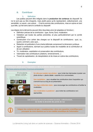 6

B.

Contribuer

1.
Définition
Les publics peuvent être intégrés dans la production de contenus de dispositif. Ils
ne le sont pas au titre d’experts, mais plutôt parce qu’ils représentent, collectivement, une
sensibilité, un savoir, une culture … C’est la somme des contributions, mise en scène en tant
que telle, qui fait sens dans le contexte du dispositif.
Les étapes de la démarche peuvent être résumées ainsi (et adaptées en fonction) :
 Définition précise de la contribution : type, forme, fond, modération.
 Validation par toutes les parties prenantes, et plus particulièrement par le comité
scientifique.
 Construction d’un cahier des charges sur le dispositif de contributions : quoi, ou,
quand, comment, avec quoi...
 Rédaction et publication d’une charte éditoriale comprenant la dimension juridique.
 Appel à contributions, donnant aux publics toutes les modalités de la contribution et
de son utilisation
 Tri, modération, exploitation et conservation des contributions.
 Valorisation des contributeurs (citations, remerciements...)
 Travail de capitalisation, de réexploitation et de mises en scène des contributions.

2.

Exemples

Contribution photo pour l’exposition « Et si la plante idéale existait … »
http://www.science-animation.fr/concours-photo/plante/
Un site pour poster ses photos : pour inviter les internautes à poster une
photo de leur « plante idéale » assortie d’un commentaire.
Une installation : pour visualiser les contributions dans l’exposition qui
s’enrichit tout au long de sa présentation.
Une ligne éditoriale claire : pour encourager les contributions et faciliter la
modération.
Une modération à postériori : pour éviter les contributions nonappropriées.





Les contributeurs se sont montrés soucieux, collectivement,
de révéler la diversité des points de vue

Intégrer des contenus de type « crowdsourcing » dans une exposition scientifique peut
provoquer de vives réactions sur la non-validité scientifique de l’information

La démarche Living Lab dans un centre de sciences – Science Animation – Février 2014

 