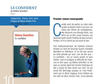 LE CONFIDENT
de Hélène Grémillon
France
Catégorie(s) : Drame, récit, autre
Critique de Marie-Amélie Pirot
Prix conseillé : 7,50 €
Premier roman remarquable
C
amille vient de perdre sa mère alors
qu’elle va devenir mère à son tour. Au
milieu des lettres de condoléances,
elle découvre une étrange lettre, une
lettre qui va être suivie d’autres, qui
dessinent petit à petit l’histoire de deux amours
brisées, et d’un secret qui est aussi le sien.
Fort malheureusement, les histoires d’amour
brisées sur fond de Seconde Guerre mondiale
abondent en littérature, et ne fait pas œuvre
de cette période qui veut. Loin de dire que «
Le confident » est un roman anodin et sans
intérêt, c’est là souligner la difficulté de l’exer-
cice et dire aussi, qu’Hélène Grémillon se tire
avec un certain talent de l’ornière historique où
elle a risqué de faire verser son récit. Ce qui
aurait été dommage puisque ce n’est finale-
ment que le décor tragique d’une histoire qui
est celle de deux amours fous, d’une jalousie
 