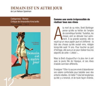DEMAIN EST UN AUTRE JOUR
de Lori Nelson Spielman
Catégorie(s) : Roman
Critique de Amaranthe Kma’anillo
Prix conseillé : 7,50 €
Comme une envie irrépressible de
réaliser tous nos rêves
A
la mort de sa mère, Brett Bohlinger
pense qu’elle va hériter de l’empire
de cosmétique familial. Toutefois, les
choses vont se dérouler tout autre-
ment. À sa grande surprise, elle ne
reçoit qu’un vieux papier jauni et chiffonné : la
liste des choses qu’elle voulait vivre, rédigée
lorsqu’elle avait 14 ans. Pour toucher sa part
d’héritage, elle aura un an pour réaliser tous les
objectifs de cette « Lifelist »...
Mais la Brett d’aujourd’hui n’a plus rien à voir
avec la jeune fille de l’époque, et ses rêves
d’adulte sont bien différents.
Enseigner ? Elle n’a aucune envie d’abandonner
son salaire confortable pour batailler avec des
enfants rebelles. Un bébé ? Cela fait longtemps
qu’elle y a renoncé, et de toute façon Andrew,
 