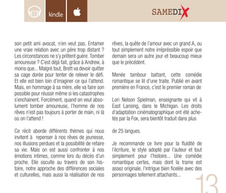 son petit ami avocat, n’en veut pas. Entamer
une vraie relation avec un père trop distant ?
Les circonstances ne s’y prêtent guère. Tomber
amoureuse ? C’est déjà fait, grâce à Andrew, à
moins que... Malgré tout, Brett va devoir quitter
sa cage dorée pour tenter de relever le défi.
Et elle est bien loin d’imaginer ce qui l’attend.
Mais, en hommage à sa mère, elle va faire son
possible pour réussir même si les catastrophes
s’enchainent. Forcément, quand on veut abso-
lument tomber amoureuse, l’homme de nos
rêves n’est pas toujours à porter de main, ni là
où on l’attend !
Ce récit aborde différents thèmes qui nous
invitent à repenser à nos rêves de jeunesse,
nos illusions perdues et la possibilité de refaire
sa vie. Mais on est aussi confronter à nos
émotions intimes, comme lors du décès d’un
proche. Elle osculte au travers de son his-
toire, notre approche des différences sociales
et culturelles, mais aussi la réalisation de nos
rêves, la quête de l’amour avec un grand A, ou
tout simplement notre irrépréssible espoir que
demain sera un autre jour et beaucoup mieux
que le précédent.
Menée tambour battant, cette comédie
romantique se lit d’une traite. Publié en avant
première en France, c’est le premier roman de
Lori Nelson Spielman, enseignante qui vit à
East Lansing, dans le Michigan. Les droits
d’adaptation cinématographique ont été ache-
tés par la Fox, sera bientôt traduit dans plus
de 25 langues.
Je recommande ce livre pour la fluidité de
l’écriture, le style adopté par l’auteur et tout
simplement pour l’histoire... Une comédie
romantique certes, mais dont la trame est
assez originale, l’intrigue bien ficelée avec des
personnages tellement attachants...
SAMEDI
 