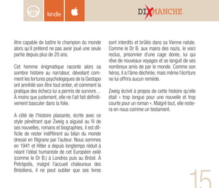 être capable de battre le champion du monde
alors qu’il prétend ne pas avoir joué une seule
partie depuis plus de 20 ans.
Cet homme énigmatique raconte alors sa
sombre histoire au narrateur, dévoilant com-
ment les tortures psychologiques de la Gestapo
ont annihilé son être tout entier, et comment la
pratique des échecs lui a permis de survivre…
À moins que justement, elle ne l’ait fait définiti-
vement basculer dans la folie.
A côté de l’histoire plaisante, écrite avec ce
style pénétrant que Zweig a aiguisé au fil de
ses nouvelles, romans et biographies, il est dif-
ficile de rester indifférent au bilan du monde
dressé en filigrane par l’auteur. Nous sommes
en 1941 et Hitler a depuis longtemps réduit à
néant l’idéal humaniste de cet Européen exilé
(comme le Dr B.) à Londres puis au Brésil. À
Petrópolis, malgré l’accueil chaleureux des
Brésiliens, il ne peut oublier que ses livres
sont interdits et brûlés dans sa Vienne natale.
Comme le Dr B. aux mains des nazis, le voici
reclus, prisonnier d’une cage dorée, lui qui
rêve de nouveaux voyages et se languit de ses
nombreux amis de par le monde. Comme son
héros, il a l’âme déchirée, mais même l’écriture
ne lui offrira aucun remède.
Zweig écrivit à propos de cette histoire qu’elle
était « trop longue pour une nouvelle et trop
courte pour un roman ». Malgré tout, elle reste-
ra en nous comme un testament.
DI MANCHE
 