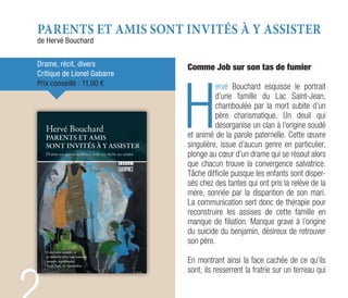 PARENTS ET AMIS SONT INVITÉS À Y ASSISTER
de Hervé Bouchard
Drame, récit, divers
Critique de Lionel Gabarre
Prix conseillé : 11,00 €
Comme Job sur son tas de fumier
H
ervé Bouchard esquisse le portrait
d’une famille du Lac Saint-Jean,
chamboulée par la mort subite d’un
père charismatique. Un deuil qui
désorganise un clan à l’origine soudé
et animé de la parole paternelle. Cette œuvre
singulière, issue d’aucun genre en particulier,
plonge au cœur d’un drame qui se résout alors
que chacun trouve la convergence salvatrice.
Tâche difficile puisque les enfants sont disper-
sés chez des tantes qui ont pris la relève de la
mère, sonnée par la disparition de son mari.
La communication sert donc de thérapie pour
reconstruire les assises de cette famille en
manque de filiation. Manque grave à l’origine
du suicide du benjamin, désireux de retrouver
son père.
En montrant ainsi la face cachée de ce qu’ils
sont, ils resserrent la fratrie sur un terreau qui
 