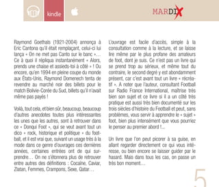 MARDI
Raymond Goethals (1921-2004) annonça à
Eric Cantona qu’il était remplaçant, celui-ci lui
lança « On ne met pas Canto sur le banc »…
Ce à quoi il répliqua instantanément « Alors,
prends une chaise et assieds-toi à côté » ! Ou
encore, qu’en 1994 en pleine coupe du monde
aux États-Unis, Raymond Domenech tenta de
revendre au marché noir des billets pour le
match Bolivie-Corée du Sud, billets qu’il n’avait
même pas payés !
Voilà, tout cela, et bien sûr, beaucoup, beaucoup
d’autres anecdotes toutes plus intéressantes
les unes que les autres, sont à retrouver dans
ce « Donqui Foot », qui se veut avant tout un
dico « rock, historique et politique » du foot-
ball, et il est vrai que, suivant un usage très à la
mode dans ce genre d’ouvrages ces dernières
années, certaines entrées ont de qui sur-
prendre… On ne s’étonnera plus de retrouver
entre autres des définitions : Cocaïne, Caviar,
Zlatan, Femmes, Crampons, Sexe, Qatar…
L’ouvrage est facile d’accès, simple à la
consultation comme à la lecture, et se laisse
lire même par le plus profane des amateurs
de foot, dont je suis. Ce n’est pas un livre qui
se prend trop au sérieux, et même tout du
contraire, le second degré y est abondamment
présent, car c’est avant tout un livre « récréa-
tif ». A noter que l’auteur, consultant Football
sur Radio France International, maîtrise très
bien son sujet et ce livre si il a un côté très
pratique est aussi très bien documenté sur les
trois siècles d’histoire du Football et peut, sans
problèmes, vous servir à apprendre le « sujet »
foot, bien plus intensément que vous pourriez
le penser au premier abord !...
Un livre que l’on peut picorer à sa guise, en
allant regarder directement ce qui vous inté-
resse, ou bien encore se laisser guider par le
hasard. Mais dans tous les cas, on passe un
très bon moment…
 