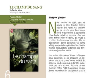 LE CHAMP DU SANG
de Denise Mina
Titre original : The field of blood
Policier, Thriller
Critique de Jean-Paul Merciès
Prix conseillé : 8,70 €
Glasgow glauque
N
ous sommes en 1981, dans les
débuts de l’ère Thatcher, Patricia
Meehan, dite Paddy, vit à Glasgow,
où elle étouffe dans l’atmosphère
pétrie de conventions et de préjugés
d’une famille catholique irlandaise. C’est une
jeune femme avide de liberté, qui refuse la
condition des femmes de son milieu. Elle est
actuellement « garçon de courses » au journal
« Daily news » et elle espère bien faire de cette
fonction très subalterne un tremplin pour deve-
nir un jour journaliste en titre.
Une terrible affaire vient d’éclater : à Glasgow,
deux garçonnets en ont assassiné un troi-
sième, plus jeune, presqu’encore un bébé. La
police ne doute déjà plus de l’entière culpa-
bilité des deux accusés. Pourtant certains
éléments incitent Paddy à penser que les deux
jeunes meurtriers n’ont pas agi seuls et qu’ils
 