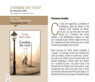 L’OMBRE DU VENT
de Carlos Riuz Zafon
Titre original : La sombra del viento
Récit, roman
critique de Roger Bansdte
Prix conseillé : 8,10 €
Présence irréelle
C
e récit est magnifique, surréaliste et
nostalgique, plein de poésie et de
violence. C’est l’histoire de Daniel,
huit ans, qui se rend avec son père
libraire au « Cimetière des Livres
oubliés », une bibliothèque magique. Il s’agit
d’un sanctuaire que l’enfant image comme un
lieu mystérieux et bien caché que seul un petit
nombre de privilégiés peut investir.
Nous sommes en 1945, Daniel s’apprête à
« sauver » un ouvrage. Un livre qu’il choisit sera
celui qu’il devra, envers et contre tout, préser-
ver, parmi les milliers qui se trouvent dans cet
endroit fantastique. Daniel porte son dévolu
sur « L’ombre du vent » de Julian Carax. Il ne
connaît rien de l’histoire ni de son auteur, il sait
simplement que Carax est parti vivre à Paris
une dizaine d’années plus tôt et que depuis, un
étrange bonhomme au visage effroyable passe
 