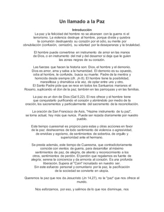 Un llamado a la Paz
Introducción
La paz y la felicidad del hombre no se alcanzan con la guerra ni el
terrorismo. La violencia destruye al hombre, porque divide y quiebra
la comunión destruyendo su corazón por el odio, su mente por
obnubilación (confusión, cerrazón), su voluntad por la deseperanza y la brutalidad.
El hombre puede convertirse en instrumento de amor en las manos
de Dios, o en instrumento del mal y del desamor si deja que le guíen
las zonas negras de su corazón.
Las fuerzas que hacen la historia son: Dios, el hombre y el demonio.
Dios es amor, ama y salva a la humanidad. El demonio es su opuesto,
odia al hombre, le confunde, busca su muerte: Padre de la mentira y
homicida desde siempre (cfr. Jn 8). El hombre tiene la posibilidad,
maravillosa y dramática a la vez, de optar entre uno y otro.
El Santo Padre pide que se rece en todos los Santuarios marianos el
Rosario, suplicando el don de la paz; también en las parroquias y en las familias.
La paz es un don de Dios (Gal 5,22). El nos ofrece y el hombre tiene
que conquistarlo purificando el corazón y abriéndolo por medio de la
oración, los sacramentos y particularmente del sacramento de la reconciliación.
La oración de San Francisco de Asís, "Hazme instrumento de tu paz",
se torna actual, hoy más que nunca. Puede ser rezada diariamente por nuestro
pueblo.
Este tiempo cuaresmal es propicio para estas y otras acciones en favor
de la paz: deshacernos de todo sentimiento de violencia o agresividad,
de envidias y egoísmo, de sentimientos de soberbia, de orgullo y
superioridad ante el hermano.
Se presta además, este tiempo de Cuaresma, que contradictoriamente
coincide con vientos de guerra, para desarrollar al máximo
sentimientos de paz, de alegría, de aliento y reconocimiento a los
otros, sentimientos de perdón. El perdón que regalamos es fuente de
alegría; serena la conciencia y da armonía al corazón. Es una profunda
liberación. Supera al "Cain" incrustado en nuestro ser.
Sin este esfuerzo personal y comunitario por la paz, la pacificación
de la sociedad se convierte en utopía.
Queremos la paz que nos da Jesucristo (Jn 14,27), no la "paz" que nos ofrece el
mundo.
Nos esforzamos, por eso, y salimos de lo que nos disminuye, nos
 