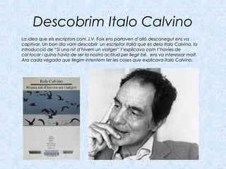 Descobrim Italo Calvino
La idea que els escriptors com J.V. Foix ens parlaven d’allò desconegut ens vaLa idea que els escriptors com J.V. Foix ens parlaven d’allò desconegut ens va
captivar. Un bon dia vam descobrir un escriptor italià que es deia Italo Calvino, lacaptivar. Un bon dia vam descobrir un escriptor italià que es deia Italo Calvino, la
introducció deintroducció de “Si una nit d’hivern un viatger”“Si una nit d’hivern un viatger” t’explicava com t’havies det’explicava com t’havies de
col·locar i quina havia de ser la nostra actitud per llegir bé, ens va interessar molt.col·locar i quina havia de ser la nostra actitud per llegir bé, ens va interessar molt.
Ara cada vegada que llegim intentem fer les coses que explicava Italo Calvino.Ara cada vegada que llegim intentem fer les coses que explicava Italo Calvino.
 