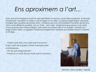 Ens aproximem a l’art...
Com que ens interessava molt tot això dels llibres i la lectura, quan fèiem projecte, la Montse
Fusalba per casualitat va trobar unes imatges on es veien uns personatges llegint, aquestes
imatges eren quadres de pintors antic i moderns que han immortalitzat moments de lectura.
Vam veure diferents quadres, i en un d’ells, vam voler imaginar el que posava a la carta
d’una senyora que l’estava llegint. Vam estar-nos mirant més d’un quadre, i també van
sorgir moltes idees, a vegades també ens imaginàvem històries que podien haver-hi darrere
la imatge...
.- Creiem que mira una carta que li ha enviat
el seu marit de la guerra. Potser la senyora està
embarassada.
.- Pot ser que estigui plorant.
.- Potser és un amic del seu marit que li comunica...
Vermeer Dona de Blau 1662-64
 