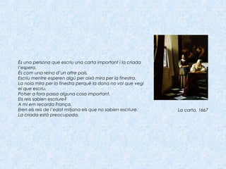 És una persona que escriu una carta important i la criada
l’espera.
És com una reina d’un altre país.
Escriu mentre esperen algú per això mira per la finestra.
La noia mira per la finestra perquè la dona no vol que vegi
el que escriu.
Potser a fora passa alguna cosa important.
Els reis sabien escriure?
A mi em recorda França.
Eren els reis de l’edat mitjana els que no sabien escriure.
La criada està preocupada.
La carta, 1667
 