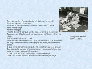 És la fotografia d’un nen llegint el diari que ha recollit.
Sembla que estigui menjant.
Sembla un nen que no té casa i recull els diaris i s’hi fixa
però no sap llegir.
Mira les imatges.
Hi estic d’acord perquè també es nota amb la manera de  
És pobre, sembla d’aquells nens que a les pel·lícules vénen els
diaris.
Estic d’acord, dorm al carrer.
Sembla que porti una estona i que per la posició que té encara
en tingui per més estona. Ha agrupat els diaris per saber què
passa.
Sí que en té per estona perquè està estirat i s’ha posat a llegir.
Està assegut a davant d’una botiga, es veu un cartell que deu
estar en venda o que està tancada.
Encara que siguis pobre tens oportunitats de llegir.
Com diu l’Italo Calvino t’has de posar còmode per llegir.
Fotografia: ANDRÉ
KERTÉSZ vestir.
 