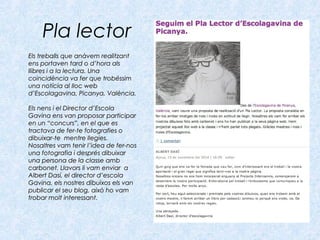 Pla lector
Els treballs que anàvem realitzantEls treballs que anàvem realitzant
ens portaven tard o d’hora alsens portaven tard o d’hora als
llibres i a la lectura. Unallibres i a la lectura. Una
coincidència va fer que trobéssimcoincidència va fer que trobéssim
una notícia al lloc webuna notícia al lloc web
d’Escolagavina, Picanya, València.d’Escolagavina, Picanya, València.
Els nens i el Director d’EscolaEls nens i el Director d’Escola
Gavina ens van proposar participarGavina ens van proposar participar
en un “concurs”, en el que esen un “concurs”, en el que es
tractava de fer-te fotografies otractava de fer-te fotografies o
dibuixar-te mentre llegies.dibuixar-te mentre llegies.
Nosaltres vam tenir l’idea de fer-nosNosaltres vam tenir l’idea de fer-nos
una fotografia i després dibuixaruna fotografia i després dibuixar
una persona de la classe ambuna persona de la classe amb
carbonet. Llavors li vam enviar acarbonet. Llavors li vam enviar a
Albert Dasí, el director d’escolaAlbert Dasí, el director d’escola
Gavina, els nostres dibuixos els vanGavina, els nostres dibuixos els van
publicar el seu blog, això ho vampublicar el seu blog, això ho vam
trobar molt interessant.trobar molt interessant.
 