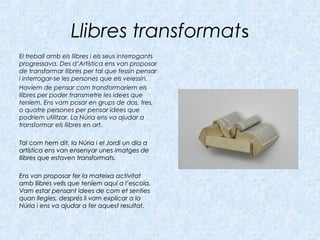 Llibres transformats
El treball amb els llibres i els seus interrogants
progressava. Des d’Artística ens van proposar
de transformar llibres per tal que fessin pensar
i interrogar-se les persones que els veiessin.
Havíem de pensar com transformaríem els
llibres per poder transmetre les idees que
teníem. Ens vam posar en grups de dos, tres,
o quatre persones per pensar idees que
podríem utilitzar. La Núria ens va ajudar a
transformar els llibres en art.
Tal com hem dit, la Núria i el Jordi un dia aTal com hem dit, la Núria i el Jordi un dia a
artística ens van ensenyar unes imatges deartística ens van ensenyar unes imatges de
llibres que estaven transformats.llibres que estaven transformats.
Ens van proposar fer la mateixa activitatEns van proposar fer la mateixa activitat
amb llibres vells que teníem aquí a l’escola.amb llibres vells que teníem aquí a l’escola.
Vam estar pensant idees de com et sentiesVam estar pensant idees de com et senties
quan llegies, després li vam explicar a laquan llegies, després li vam explicar a la
Núria i ens va ajudar a fer aquest resultat.Núria i ens va ajudar a fer aquest resultat.
 