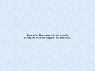 Darrera d’un llibre sempre hi ha una pregunta
que et porta a una altra pregunta i a un altre misteri.
 