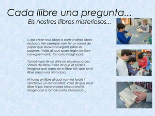Cada llibre una pregunta...
Els nostres llibres misteriosos...
Calia crear nous llibres a partir d’altres llibres
reciclats. Per exemple vam fer un vaixell de
paper que anava navegant sobre les
pagines, i volia dir que quan llegim un llibre
naveguem amb la nostra imaginació.
També vam fer un altre on els personatges
sortien del llibre i volia dir que et podies
imaginar què passa en el llibre tot i que en el
llibre passa una altra cosa.
Hi havia un llibre al qual vam fer forats i
s'emblava un remoli infinit. Volia dir que en el
llibre hi pot haver moltes idees o molta
imaginació o també molta informació...
 