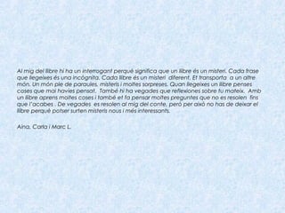 Al mig del llibre hi ha un interrogant perquè significa que un llibre és un misteri. Cada frase
que llegeixes és una incògnita. Cada llibre és un misteri diferent. Et transporta a un altre
món. Un món ple de paraules, misteris i moltes sorpreses. Quan llegeixes un llibre penses
coses que mai havies pensat. També hi ha vegades que reflexiones sobre tu mateix. Amb
un llibre aprens moltes coses i també et fa pensar moltes preguntes que no es resolen fins
que l’acabes . De vegades es resolen al mig del conte, però per això no has de deixar el
llibre perquè potser surten misteris nous i més interessants.
Aina, Carla i Marc L.
 
