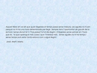 Aquest llibre art vol dir que quan llegeixes el temps passa sense mesura. Les agulles no hi són
perquè no hi ha una hora determinada per llegir. Sempre tens l’oportunitat de gaudir de la
lectura i sense donar-te’n t’has passat tot el dia llegint. Si llegeixes sense pensar en l’hora
que és, fa que aprenguis més coses i que t’interessi més. Sense agulles no hi ha temps i
sense temps pots estar tanta estona com vulguis llegint.
 Jordi, Martí i Maria.
 