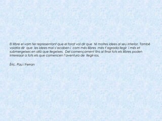 El llibre el vam fer representant que el forat vol dir que té moltes idees al seu interior. També
voldria dir que les idees mai s’acaben i com més llibres més t’agrada llegir i més et
submergeixes en allò que llegeixes. Del començament fins al final tots els llibres poden
interessar a tots els que comencen l’aventura de llegir-los.
Èric, Pau i Ferran
 