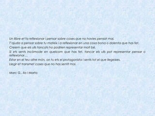 Un llibre et fa reflexionar i pensar sobre coses que no havies pensat mai.
T’ajuda a pensar sobre tu mateix i a reflexionar en una cosa bona o dolenta que has fet.
Creiem que els ulls tancats ho podrien representar molt bé.
Si ets sents incòmode en quelcom que has fet, tancar els ulls pot representar pensar o
reflexionar…
Estar en el teu altre món, on tu ets el protagonista i sents tot el que llegeixes.
Llegir et transmet coses que no has sentit mai.
Marc G., Ila i Marta
 