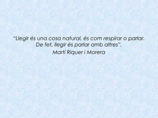 “Llegir és una cosa natural, és com respirar o parlar.
De fet, llegir és parlar amb altres”.
Martí Riquer i Morera
 