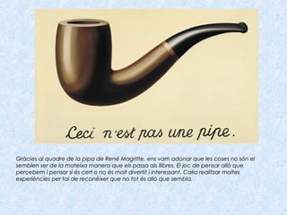 Gràcies al quadre de la pipa de René Magritte, ens vam adonar que les coses no són elGràcies al quadre de la pipa de René Magritte, ens vam adonar que les coses no són el
semblen ser de la mateixa manera que els passa als llibres. El joc de pensar allò quesemblen ser de la mateixa manera que els passa als llibres. El joc de pensar allò que
percebem i pensar si és cert o no és molt divertit i interessant. Calia realitzar moltespercebem i pensar si és cert o no és molt divertit i interessant. Calia realitzar moltes
experiències per tal de reconèixer que no tot és allò que sembla.experiències per tal de reconèixer que no tot és allò que sembla.
 