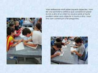 Vam reflexionar molt sobre aquests aspectes.Vam reflexionar molt sobre aquests aspectes. Vam
fer una activitat a artística que consistia en posar
la mà a dins d’un mitjó ha veure si amb el tacte
podíem saber quin objecte hi havia a dins, i aquí
ens vam començar a fer preguntes.
 