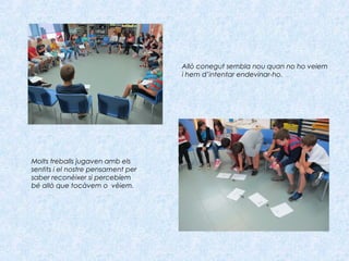 Molts treballs jugaven amb els
sentits i el nostre pensament per
saber reconèixer si percebíem
bé allò que tocàvem o vèiem.
Allò conegut sembla nou quan no ho veiem
i hem d’intentar endevinar-ho.
 