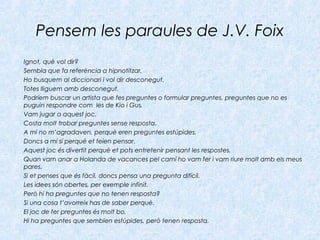 Pensem les paraules de J.V. Foix
Ignot, què vol dir?
Sembla que fa referència a hipnotitzar.
Ho busquem al diccionari i vol dir desconegut.
Totes lliguem amb desconegut.
Podríem buscar un artista que fes preguntes o formular preguntes, preguntes que no es
puguin respondre com les de Kio i Gus.
Vam jugar a aquest joc.
Costa molt trobar preguntes sense resposta.
A mi no m’agradaven, perquè eren preguntes estúpides.
Doncs a mi sí perquè et feien pensar.
Aquest joc és divertit perquè et pots entretenir pensant les respostes.
Quan vam anar a Holanda de vacances pel camí ho vam fer i vam riure molt amb els meus
pares.
Si et penses que és fàcil, doncs pensa una pregunta difícil.
Les idees són obertes, per exemple infinit.
Però hi ha preguntes que no tenen resposta?
Si una cosa t’avorreix has de saber perquè.
El joc de fer preguntes és molt bo.
Hi ha preguntes que semblen estúpides, però tenen resposta.
 