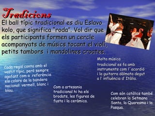 Tradicions
El ball típic tradicional es diu Eslavo
kolo, que significa “roda”. Vol dir que
els participants formen un cercle
acompanyats de músics tocant el violí,
petits tambors i mandolines croates.
                                                       Molta música
                                                       tradicional es fa amb
Cada regió conta amb el                                instruments com l´acordió
                         e
vestit típic, però sempr                               i la guitarra dàlmata degut
                          ia
agafant com a referènc                                 a l’ influència d’ Itàlia.
els colors de la bandera
                         i
nacional: vermell, blanc     Com a artesania
blau.                        tradicional hi ha els            Com són catòlics també
                             brodats, les figures de          celebren la Setmana
                             fusta i la ceràmica.             Santa, la Quaresma i la
                                                              Pasqua.
 