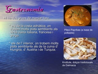 Gastronomia
Hi ha dos grups de menjar típic:

   * els de la costa adriàtica, on
    trobem molts plats semblants als        Pileci Paprikas (a base de
    de la cuina italiana, francesa i        pollastre)
    grega

   * els de l’ interior, on trobem molts
    plats semblants als de la cuina d’
    Hungria, d’ Àustria i de Turquia.


                                           Kroštule, dolços tradicionals
                                           de Dalmacia
 