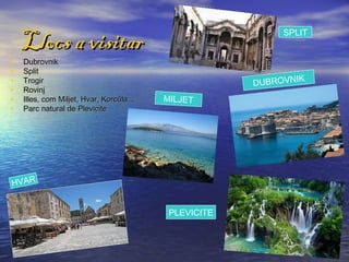 Llocs a visitar                                       SPLIT


•   Dubrovnik
•   Split
•   Trogir                                           DUBROVNIK
•   Rovinj
•   Illes, com Miljet, Hvar, Korcûla…   MILJET
•   Parc natural de Plevicite




HVAR


                                         PLEVICITE
 