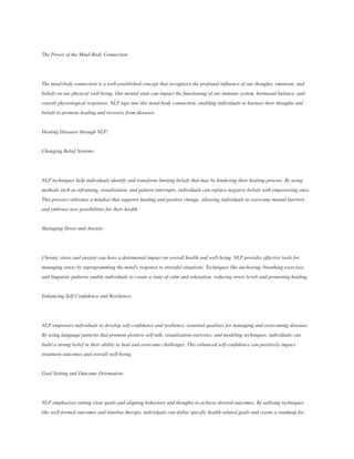 The Power of the Mind-Body Connection:
The mind-body connection is a well-established concept that recognizes the profound influence of our thoughts, emotions, and
beliefs on our physical well-being. Our mental state can impact the functioning of our immune system, hormonal balance, and
overall physiological responses. NLP taps into this mind-body connection, enabling individuals to harness their thoughts and
beliefs to promote healing and recovery from diseases.
Healing Diseases through NLP:
Changing Belief Systems:
NLP techniques help individuals identify and transform limiting beliefs that may be hindering their healing process. By using
methods such as reframing, visualization, and pattern interrupts, individuals can replace negative beliefs with empowering ones.
This process cultivates a mindset that supports healing and positive change, allowing individuals to overcome mental barriers
and embrace new possibilities for their health.
Managing Stress and Anxiety:
Chronic stress and anxiety can have a detrimental impact on overall health and well-being. NLP provides effective tools for
managing stress by reprogramming the mind's response to stressful situations. Techniques like anchoring, breathing exercises,
and linguistic patterns enable individuals to create a state of calm and relaxation, reducing stress levels and promoting healing.
Enhancing Self-Confidence and Resilience:
NLP empowers individuals to develop self-confidence and resilience, essential qualities for managing and overcoming diseases.
By using language patterns that promote positive self-talk, visualization exercises, and modeling techniques, individuals can
build a strong belief in their ability to heal and overcome challenges. This enhanced self-confidence can positively impact
treatment outcomes and overall well-being.
Goal Setting and Outcome Orientation:
NLP emphasizes setting clear goals and aligning behaviors and thoughts to achieve desired outcomes. By utilizing techniques
like well-formed outcomes and timeline therapy, individuals can define specific health-related goals and create a roadmap for
 