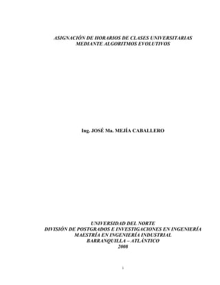 i
ASIGNACIÓN DE HORARIOS DE CLASES UNIVERSITARIAS
MEDIANTE ALGORITMOS EVOLUTIVOS
Ing. JOSÉ Ma. MEJÍA CABALLERO
UNIVERSIDAD DEL NORTE
DIVISIÓN DE POSTGRADOS E INVESTIGACIONES EN INGENIERÍA
MAESTRÍA EN INGENIERÍA INDUSTRIAL
BARRANQUILLA – ATLÁNTICO
2008
 