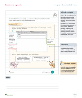 Solucionario y sugerencias Lenguaje y Comunicación 2º básico 
Unidad 2 
Evalúa 
5. Revisa la carta utilizando la siguiente pauta. 
En el texto… Sí No 
_ochenta y _tres 
• escribí con letra clara. 
• escribí con letra ordenada. 
• escribí una carta que cualquier persona puede entender. 
• utilicé correctamente la coma en una enumeración. 
• utilicé correctamente el punto seguido entre oraciones. 
• respeté las partes de la carta. 
• utilicé palabras clave de lugar y fecha. 
• utilicé palabras clave de saludo. 
• utilicé palabras clave de despedida. 
• utilicé palabras clave de firma. 
Reescribe y comparte 
6. Busca el recortable 5 en la página 151 y pasa en limpio tu carta, incorporando mejoras al 
texto. 
7. Pon tu carta en un sobre y con ayuda de tu profesora o profesor, envíasela a la persona a la 
que le escribiste. 
Actualmente se utiliza 
el correo electrónico 
para comunicarse a distancia, 
pues es más rápido que la carta. 
83 
U2 (52-91).indd 83 15-06-12 18:44 
Aclarando conceptos 
Motive a los estudiantes a escribir 
su carta en Word, respetando el 
formato entregado. 
99 
Uso de TIC 
Fichas de trabajo 
Utilice la Ficha de ampliación Nº 2 
para que los estudiantes escriban 
una carta. 
Notas 
Es de vital importancia indicar 
que los colores de los puntos de 
la tabla representan lo siguiente: 
• adecuación a la situación 
comunicativa, • convención de la 
lengua y • estructura textual. 
Si bien los estudiantes no cuentan 
con esta información, oriéntelos 
sobre los aspectos en que tienen 
que fijarse para mejorar sus 
escritos, pues de esta forma estará 
propiciando la metacognición. 
 