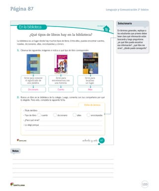 Solucionario y sugerencias Lenguaje y Comunicación 2º básico 
Un correo electrónico es un mensaje que se envía y recibe por medio del computador. 
Es muy similar a una carta, pero tiene diferentes partes. 
Competencia digital 
• Escribe un correo electrónico en respuesta al de Cristina. Recuerda tener en cuenta 
las partes del correo electrónico. 
_ochenta y _cinco 
Escribe aquí 
la dirección 
de correo 
electrónico 
de la persona 
que recibirá el 
mensaje. 
Escribe aquí tu 
mensaje. 
Para: 
AAssuunnttoo:: 
• Para usar Internet de forma segura, sigue estos consejos. 
Coloca aquí un 
título para tu 
mensaje. 
Nunca envíes fotos ni poses ante 
una cámara web 
frente a un desconocido. 
Nunca des tus datos a 
desconocidos ni aceptes sus 
invitaciones, aunque parezca 
que son niños o niñas como tú. 
85 
Explique a los estudiantes que para 
escribir un correo electrónico se 
debe primero crear una cuenta y 
además se necesita una conexión 
a Internet. 
Consúlteles: ¿cuál creen que es la 
diferencia más importante entre la 
carta y el correo electrónico? 
Otorgue un espacio para que 
los estudiantes compartan sus 
repuestas y luego haga mención a 
la inmediatez del mail como una de 
las distinciones con la carta. 
101 
Aclarando conceptos 
Solucionario 
Se espera que los estudiantes 
escriban el mensaje considerando: 
saludo, cuerpo, despedida y firma. 
Notas 
Actividades digitales 
Invite a los estudiantes a escribir 
un correo electrónico mediante 
la actividad digital propuesta en 
www.casadelsaber.cl/len/207 
 
