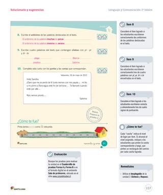 15-06-12 18:44 
Solucionario y sugerencias Lenguaje y Comunicación 2º básico 
Unidad 2 
Evaluación fi nal 
_ochenta y nue 
2. ¿En cuál de estas opciones hay un adjetivo calificativo? 
A Jugo de limón. 
B Cuece la pulpa. 
C 
Membrillos medianos. 
3. ¿Cuál de estas alternativas es un ingrediente? 
A 
Azúcar. 
B Molde. 
C Pulpa. 
4. ¿Qué palabras están escritas con la combinación br y bl? 
A refrigerador - cuadrado. 
B grande - blanditos. 
C 
membrillo - tabla. 
5. ¿A qué parte de la receta pertenece esta afirmación? 
A Ingredientes. 
B 
Preparación. 
C Título. 
Cuece la pulpa a fuego suave. 
6. Según el texto, ¿cuál es la afirmación correcta? 
A El azúcar se mezcla con el jugo de limón. 
B 
El jugo de limón se mezcla con agua. 
C El agua se mezcla con azúcar. 
89 
U2 (52-91).indd 89 15-06-12 18:44 
Ítem 4 
Considere el ítem logrado si 
los estudiantes identificaron 
correctamente una palabra escrita 
con la combinación br y otra, con bl . 
Ítem 5 
Considere el ítem logrado si 
los estudiantes identificaron 
correctamente a qué parte de la 
receta pertenece la afirmación 
entregada. 
105 
Notas 
Ítem 2 
Considere el ítem logrado si 
los estudiantes identificaron 
correctamente la frase con un 
adjetivo calificativo. 
Ítem 3 
Considere el ítem logrado si 
los estudiantes identificaron 
correctamente un ingrediente de 
la receta. 
Ítem 6 
Considere el ítem logrado si 
los estudiantes identificaron 
correctamente la afirmación que 
entrega el texto. 
 