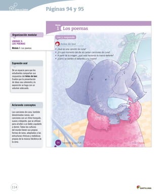 Unidad 1 
3 
Poemas sentir 
Historias para contar 
Alí Babá y los cuarenta ladrones 
Todo es ronda 
L 
Como os astros todos son los rondas días, de Alí niños,fue € 
al cerro. 
De pronto sintió ruidos y se escondió 
detrás de una palmera. 
jugando la Tierra a espiar...€ 
Los trigos son talles de niñas€ 
jugando a ondular..., a ondular...€ 
Entonces, ocurrió algo fantástico: 
Alí Los vio ríos a son 40 rondas bandidos de niñosque € 
se detuvieron frente al cerro, 
y jugando al pronunciar a encontrarse las palabras en el mar...mágicas € 
“¡Ábrete sésamo!”, 
este Las olas se abrió son rondas y los de ladrones niñas,€ 
entraron a la cueva. 
—¡jugando Oh, ahí la Tierra ocultan a abrazar... 
sus tesoros! —exclamó Alí. 
Finalmente, Gabriela Alí logró Mistral, que (chilena) 
los bandidos 
fueran capturados y él se apoderó del tesoro. 
Cuento popular 
En esta unidad aprenderás a: 
• Comprender cuentos poemas y anécdotas trabalenguas de de manera manera oral oral y escrita. 
y escrita. 
• Identificar las la secuencia características y los y tipos la estructura de personajes. 
de los poemas. 
• Aplicar estrategias para identificar el tema de un texto. 
• Leer y escribir los grupos consonánticos fl - fr. 
• Utilizar diminutivos para incrementar el vocabulario. 
• Reconocer y utilizar el género y el número. 
• Utilizar signos de interrogación y de exclamación. 
• Producir de manera oral un trabalenguas. 
• Leer para desarrollar la competencia cultural y artística. 
• Reflexionar para desarrollar la autoestima. 
_doce 
obtener información explícita de un texto. 
Ordenar alfabéticamente. 
sinónimos para incrementar el vocabulario. 
sustantivos y artículos. 
adecuadamente la mayúscula. 
escrita un cuento. 
matemática. 
Demostrar interés y una actitud activa frente a la lectura. 
12 
no nta y _dos 
92 
U1 U3 (12-92-127).51).indd indd 12 92 15-06-12 18:45 
41 
Interacción 
Tipos de lecura 
112 
Páginas 92 y 93 
Solicite a los estudiantes que 
observen la ilustración y la 
describan: ¿dónde están los 
niños?, ¿qué están haciendo?, 
¿qué emoción expresan? 
Intente que identifiquen lo que 
representa la ilustración y su 
relación con el poema. Propicie 
el diálogo entre los estudiantes 
y ponga atención en que estos 
mantengan el tema. 
Organice una lectura compartida. 
Comience leyendo con ritmo y 
entonación, ponga énfasis en 
los puntos suspensivos para 
que los estudiantes noten su 
forma expresiva. Luego solicite a 
los estudiantes que lean a coro 
teniendo en cuenta el modelo 
anterior. 
Biografía de la autora 
Gabriela Mistral, cuyo verdadero nombre es Lucila Godoy, 
nació el 7 de abril de 1889, en Vicuña. A los 15 años publicó 
sus primeros versos en la prensa local y a los 21 obtuvo 
el título de profesora de Estado. En 1945 fue la primera 
latinoamericana en recibir el Premio Nobel de Literatura. 
Ternura es una obra especialmente dedicada a los niños. 
Actividades digitales 
Para comenzar la unidad, utilice 
la presentación que aparece 
en la sección Presentaciones 
multimedia del ambiente Sala de 
profesores, ubicado en el sitio 
www.casadelsaber.cl 
 