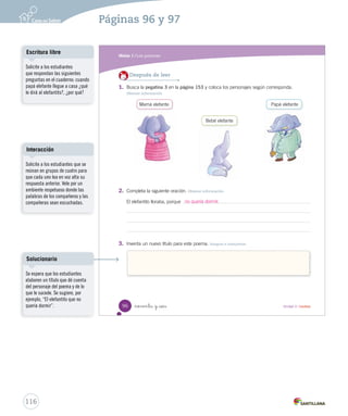 Páginas 94 y 95 
Módulo 
1 Los poemas 
Lee y responde 
Antes de leer 
• ¿Qué es una canción de cuna? 
• ¿En qué momento del día se cantan canciones de cuna? 
• A partir de la imagen, ¿qué está haciendo la mamá elefante? 
• ¿Cómo se sienten el elefantito y su madre? 
no nta y _cuatro 
94 Unidad 3 / Lectura 
Canción Organización modular 
UNIDAD 3: 
LOS POEMAS 
Módulo 1: Los poemas 
Expresión oral 
Dé un espacio para que los 
estudiantes compartan sus 
respuestas del Antes de leer. 
Evalúe que la presentación 
de ideas sea coherente y la 
exposición se haga con un 
volumen adecuado. 
Aclarando conceptos 
Las canciones de cuna, también 
denominadas nanas, son 
canciones con un ritmo tranquilo, 
suave y relajante, que se utilizan 
para arrullar a un bebé y ayudarlo 
a dormir. Todas las culturas 
del mundo tienen sus propias 
formas de nana, adaptadas a las 
estructuras rítmicas y melódicas 
propias de la música folclórica de 
la zona. 
U3 (92-127).indd 95 114 
 