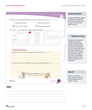 Lectura 
15-06-12 18:45 
Solucionario y sugerencias Lenguaje y Comunicación 2º básico 
Comprender poemas 
Durante la lectura 
¿Qué colores crees tú que 
son “alegres”? 
¿Cuál es la palabra que 
más se repite en este 
poema? 
¿Qué significa? 
remolino de papel: juguete 
hecho de una cruz o una 
estrella de papel, que gira 
con el viento. 
girar: dar vueltas. 
girando al compás: dando 
vueltas siguiendo el ritmo. 
_ciento nue 
Remolino de papel 
Remolino de papel, 
gira, gira, gira sin volver. 
De colores verde y gris, 
gira, gira, gira, gira así. 
Por los campos y la ciudad 
tus colores alegres van; 
por las calles y ventanas 
vas girando al compás. 
Remolino de papel, 
gira, gira, gira sin volver. 
De colores verde y gris, 
gira, gira, gira, gira así. 
Y los niños van cantando 
gira, gira, gira, gira así, 
gira, gira, gira, gira más, 
gira, gira, gira, gira más. 
Mazapán 
109 
U3 (92-127).indd 109 15-06-12 18:46 
Tipos de lecturas 
Motive a los estudiantes a leer 
en silencio, dando el tiempo 
necesario para que todos terminen 
la lectura. Luego pídales que 
lean a coro, guiando el ritmo 
del poema. 
Vocabulario 
Pida a los estudiantes que 
escuchen esta canción y luego 
consúlteles: ¿por qué creen que se 
repite la palabra gira?, ¿qué es lo 
que gira sin parar? 
Mazapán es un conjunto chileno 
de música infantil formado en 
el año 1981. Su objetivo ha sido 
entretener e incentivar a los niños 
para que realicen actividades 
creativas con la música. Para 
obtener mayor información visite 
la página http://mazapan.cl/ 
(Consultada el 2 de octubre 
de 2012) 
129 
Biografía del grupo 
Uso de TIC 
Para ampliar la información visite 
la página: 
http://www.chileparaninos.cl/ 
temas/oficios/oficios_texto.swf 
(Consultada el 2 de octubre 
de 2012) 
Cuaderno de actividades 
Refuerce el vocabulario con las 
actividades propuestas en la 
página 33. 
 