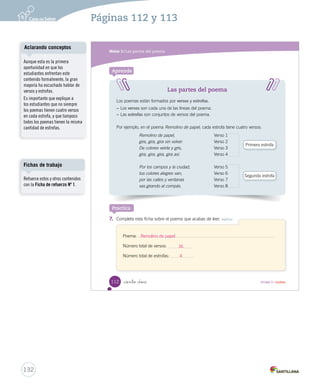 Módulo 3 / Las partes del poema 
Después de leer 
1. ¿Por qué lugares va el remolino de papel? Obtener información 
2. Encierra en un la cantidad de líneas que tiene el poema completo. Obtener información 
4 8 12 16 
3. Pinta este remolino según los colores que se nombran en el poema. Obtener información 
4. ¿Cómo se sienten los niños del poema al jugar con el remolino? Integrar e interpretar 
_ciento _diez 
110 Unidad 3 / Lectura 
U3 (92-127).indd 110 15-06-12 18:46 
5. Marca 6. – Además – ¿El remolino va por los campos y la ciudad. 
Pinta Aclarando conceptos 
Cuando a los estudiantes se 
les pregunte por información 
implícita del texto, es importante 
reforzar el análisis preguntando, 
¿en qué parte del texto te fijaste 
para encontrar la información? 
Solucionario 
Se espera que los estudiantes 
perciban la imagen que propone 
el poema, en este caso referido a 
unos niños que juegan y cantan 
al ritmo de un remolino que no 
para de girar. ¿Qué se puede 
inferir de esta situación? que 
los niños se sientes felices 
o contentos. 
130 
Páginas 110 y 111 
 