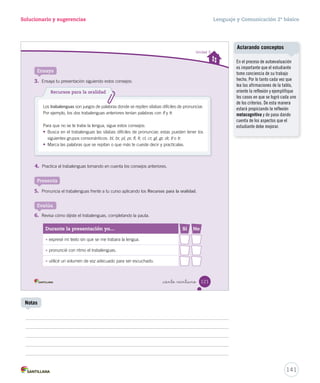 Solucionario y sugerencias Lenguaje y Comunicación 2º básico 
Utilizar signos de interrogación y de exclamación / Utilizar el género y el número 
_ciento _diecinue 
Ponte a prueba 
Lee con atención el poema y responde las preguntas. 
1. ¿Cuál es el único sustantivo femenino de la primera estrofa? Reconocer 
A 
Fama B Conejo C Cartero 
2. Completa los versos con los artículos y los sustantivos en singular de las palabras destacadas. 
Aplicar 
Por tener fama de listo 
y por ser el que más corre, 
a don Conejo lo nombraron 
el cartero oficial del bosque. 
Don Conejo todos los días 
reparte sin parar 
frutas, chismes, unos paquetes 
y muchas cosas más. 
EEqquuiippoo eeddiittoorriiaall 
Don Conejo todo (los días) 
reparte sin parar 
frutas, chismes, (unos paquetes) 
y muchas cosas más. 
el día 
un paquete 
3. Completa esta nueva estrofa con signos de interrogación o de exclamación. Aplicar 
¡ ! ¿ ? 
Hola don Conejo , hacia dónde has de correr 
Voy hacia a la madriguera antes que empiece a llover. 
119 
U3 (92-127).indd 119 15-06-12 18:46 
Cuaderno de actividades 
Refuerce el uso de signos de 
interrogación y exclamación con 
las actividades propuestas en la 
página 38. 
Ejercite la escritura de un poema 
con la Ficha de ampliación Nº 2. 
139 
Fichas de trabajo 
Notas 
Actividades digitales 
Invite a los estudiantes a escribir 
un poema mediante la actividad 
digital propuesta en 
www.casadelsaber.cl/len/208 
 