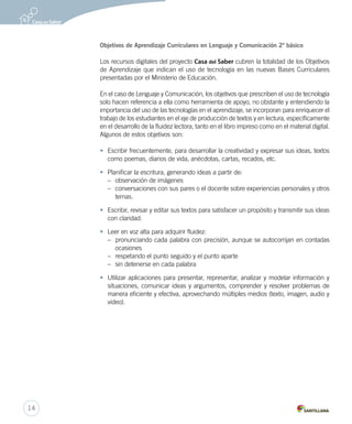 Objetivos de Aprendizaje Curriculares en Lenguaje y Comunicación 2º básico 
Los recursos digitales del proyecto Casa del Saber cubren la totalidad de los Objetivos 
de Aprendizaje que indican el uso de tecnología en las nuevas Bases Curriculares 
presentadas por el Ministerio de Educación. 
En el caso de Lenguaje y Comunicación, los objetivos que prescriben el uso de tecnología 
solo hacen referencia a ella como herramienta de apoyo, no obstante y entendiendo la 
importancia del uso de las tecnologías en el aprendizaje, se incorporan para enriquecer el 
trabajo de los estudiantes en el eje de producción de textos y en lectura, específicamente 
en el desarrollo de la fluidez lectora, tanto en el libro impreso como en el material digital. 
Algunos de estos objetivos son: 
• Escribir frecuentemente, para desarrollar la creatividad y expresar sus ideas, textos 
como poemas, diarios de vida, anécdotas, cartas, recados, etc. 
• Planificar la escritura, generando ideas a partir de: 
– observación de imágenes 
– conversaciones con sus pares o el docente sobre experiencias personales y otros 
temas. 
• Escribir, revisar y editar sus textos para satisfacer un propósito y transmitir sus ideas 
con claridad. 
• Leer en voz alta para adquirir fluidez: 
– pronunciando cada palabra con precisión, aunque se autocorrijan en contadas 
ocasiones 
– respetando el punto seguido y el punto aparte 
– sin detenerse en cada palabra 
• Utilizar aplicaciones para presentar, representar, analizar y modelar información y 
situaciones, comunicar ideas y argumentos, comprender y resolver problemas de 
manera eficiente y efectiva, aprovechando múltiples medios (texto, imagen, audio y 
video). 
14 
 