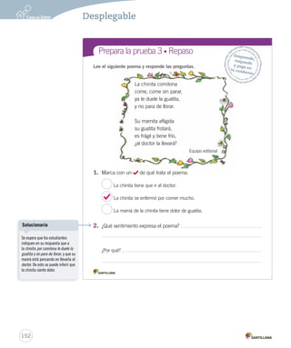 Prepara la prueba 3 • Síntesis Nombre: Signos al Gramática 
Ortografía 
y Los poemas 
Son textos que expresan sentimientos, 
pensamientos y emociones. 
Se caracterizan por tener rima. 
Lectura 
Verso 
Partes del poema 
Cada línea de un poema. 
Estrofa 
Conjunto de versos. 
¿Qué palabras del 
poema riman 
con espiar? 
Este poema tiene 
dos estrofas de 
cuatro versos 
cada una. 
Desplegable 
150 
 
