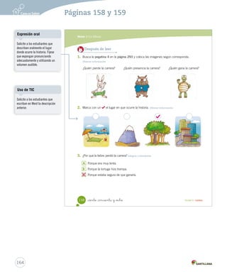 Módulo 
1 La fábula 
Lee y responde 
Antes de leer 
• ¿Crees que un animal lento podría ganarle a otro rápido en una carrera?, ¿cómo podría hacerlo? 
• Si tuvieras que elegir un animal, ¿preferirías la liebre o la tortuga?, ¿por qué? 
La liebre y la tortuga 
Hace mucho tiempo, en un lejano bosque vivía 
una liebre muy orgullosa y vanidosa, que no paraba de 
presumir de que ella era la más veloz de los animales. 
Siempre se burlaba de los más lentos como la tortuga. 
Un día, la tortuga no aguantó más las burlas de la 
liebre y se le ocurrió hacerle una inusual propuesta: 
—Estoy segura de que puedo ganarte una carrera. 
—¿A mí? —preguntó asombrada la liebre. 
—Sí —dijo la tortuga—. Veamos quién gana la carrera. 
La liebre, muy segura, aceptó. El búho, el ciervo y 
muchos otros animales se reunieron para presenciar 
esta carrera. 
_ciento _cincuenta y _ is 
Durante la lectura 
¿Qué le propondrá la tortuga 
a la liebre? 
Durante la lectura 
¿Qué crees que piensan los 
animales sobre esta carrera? 
156 Unidad 4 / Lectura 
Organización modular 
Tipos de lectura 
Anime a los estudiantes a leer de 
forma silenciosa. Monitoree que 
no muevan los labios ni susurren 
cuando estén leyendo. 
Vocabulario 
162 
Páginas 156 y 157 
UNIDAD 4: 
HISTORIAS PARA IMAGINAR 
Módulo 1: La fábula 
Solicite a los estudiantes que 
busquen en el diccionario el 
significado de las palabras que 
desconocen. Dé un tiempo para 
que los estudiantes compartan 
sus resultados por turnos. 
 