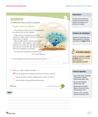 carrera? 
Lectura Solucionario y sugerencias Lenguaje y Comunicación 2º básico 
Comprender fábulas 
4. Marca con un las imágenes que muestren cómo se sintieron la liebre y la tortuga al final 
5. Pinta la enseñanza que deja esta fábula. Reflexionar y valorar 
_ciento _cincuenta y nue 
de la carrera. Integrar e interpretar 
Educando en valores 
– ¿Estás de acuerdo con que la tortuga fuera la ganadora de la carrera? Reflexionar y valorar 
Sí No 
¿Por qué? 
La tortuga logró llegar a la meta gracias a su esfuerzo y 
perseverancia. Ser perseverante te ayudará a lograr todo lo 
que te propongas, por difícil que parezca. 
Los débiles siempre 
ganan. 
Es bueno competir 
con los que creemos 
más débiles. 
El exceso de confianza 
puede impedir 
que alcancemos 
nuestros objetivos. 
159 
U4 (154-193).indd 159 15-06-12 22:01 
Aclarando conceptos 
Para que los estudiantes refuercen 
el concepto de “sentimiento”, 
pídales que respondan haciendo 
gestos. Luego, indíqueles, por 
ejemplo, que gestualicen el enojo, 
el miedo, el entusiasmo y la 
sorpresa. 
Educando en valores 
Motive a los estudiantes a escribir 
una breve carta a la tortuga. 
Invítelos a que lean en voz alta 
algunos de los escritos. 
165 
Escritura libre 
Notas 
Se espera que, a partir de esta 
respuesta, los estudiantes 
reflexionen en torno al valor de 
la perseverancia, considerando 
que la tortuga nunca se dio por 
vencida y siguió la carrera paso 
a paso, sin detenerse. Por otra 
parte, sería interesante considerar 
críticamente la actuación de 
la liebre y reflexionar sobre su 
actitud presumida. 
 